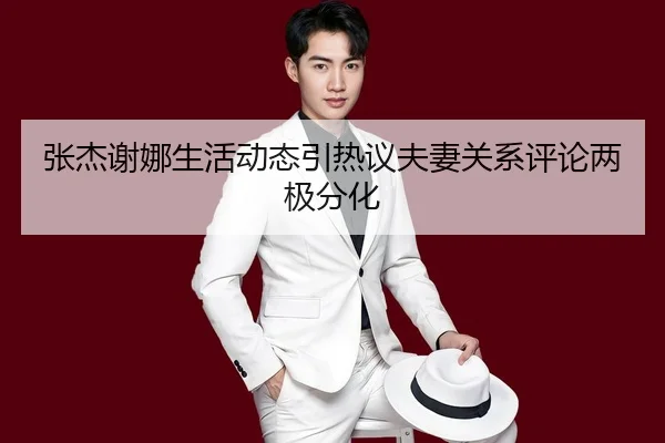 张杰谢娜生活动态引热议夫妻关系评论两极分化
