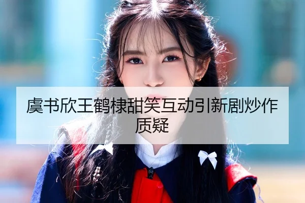 虞书欣王鹤棣甜笑互动引新剧炒作质疑